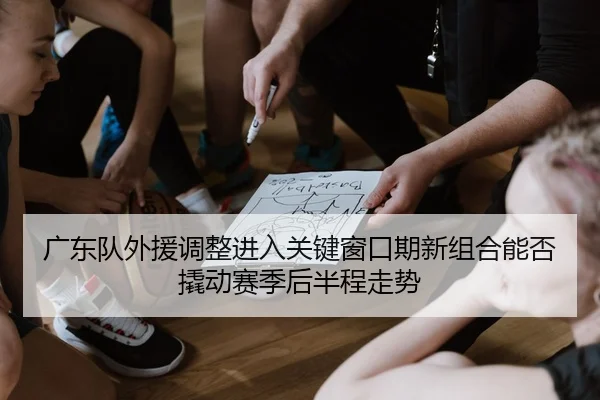 广东队外援调整进入关键窗口期新组合能否撬动赛季后半程走势