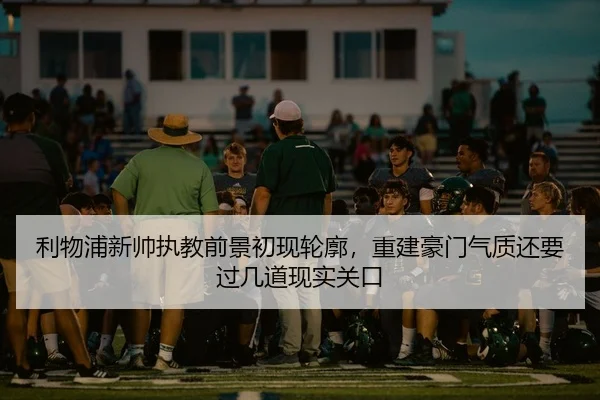 利物浦新帅执教前景初现轮廓，重建豪门气质还要过几道现实关口